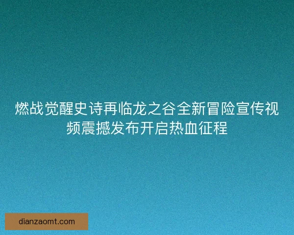 燃战觉醒史诗再临龙之谷全新冒险宣传视频震撼发布开启热血征程