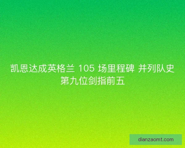 凯恩达成英格兰 105 场里程碑 并列队史第九位剑指前五